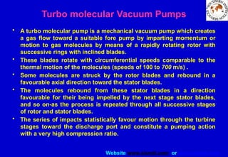 Website www.sisndt.com or www.ndtsis.com
• A turbo molecular pump is a mechanical vacuum pump which creates
a gas flow toward a suitable fore pump by imparting momentum or
motion to gas molecules by means of a rapidly rotating rotor with
successive rings with inclined blades.
• These blades rotate with circumferential speeds comparable to the
thermal motion of the molecules (speeds of 100 to 700 m/s) .
• Some molecules are struck by the rotor blades and rebound in a
favourable axial direction toward the stator blades.
• The molecules rebound from these stator blades in a direction
favourable for their being impelled by the next stage stator blades,
and so on-as the process is repeated through all successive stages
of rotor and stator blades.
• The series of impacts statistically favour motion through the turbine
stages toward the discharge port and constitute a pumping action
with a very high compression ratio.
Turbo molecular Vacuum Pumps
 