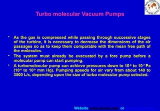 Website www.sisndt.com or www.ndtsis.com
• As the gas is compressed while passing through successive stages
of the turbine, it is necessary to decrease the dimensions of the air
passages so as to keep them comparable with the mean free path of
the molecules.
• The system must already be evacuated by a fore pump before a
molecular pump can start pumping.
• A turbomolecular pump can achieve pressures down to 10-6
to 10-7
Pa
(10-8
to 10-9
mm Hg). Pumping speeds for air vary from about 140 to
3500 L/s, depending upon the size of turbo molecular pump selected.
Turbo molecular Vacuum Pumps
 