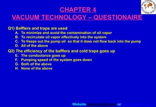 Website www.sisndt.com or www.ndtsis.com
CHAPTER 4
VACUUM TECHNOLOGY – QUESTIONAIRE
Q1) Bafflers and traps are used
A. To minimize and avoid the contamination of oil vapor
B. To recirculate oil vapor effectively into the system
C. To freeze out the pump oil so that it does not flow back into the pump
D. All of the above
Q2) The efficiency of the bafflers and cold traps goes up
E. The conductance goes up
F. Pumping speed of the system goes down
G. Both of the above
H. None of the above
 