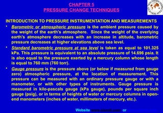 Website www.sisndt.com or www.ndtsis.com
CHAPTER 5
PRESSURE CHANGE TECHNIQUES
INTRODUCTION TO PRESSURE INSTRUMENTATION AND MEASUREMENTS
• Barometric or atmospheric pressure is the ambient pressure caused by
the weight of the earth's atmosphere. Since the weight of the overlying
earth's atmosphere decreases with an increase in altitude, barometric
pressure decreases at higher elevations above sea level.
• Standard barometric pressure at sea level is taken as equal to 101.325
kPa. This pressure is equivalent to an absolute pressure of 14.696 psia. It
is also equal to the pressure exerted by a mercury column whose length
is equal to 760 mm (760 torr).
• Gauge pressure is the pressure above (or below if measured from gauge
zero) atmospheric pressure, at the location of measurement. This
pressure can be measured with an ordinary pressure gauge or with a
manometer, or with other types of instruments. Gauge pressure is
measured in kilo-pascals gauge (kPa gauge), pounds per square inch
gauge (psig), or in terms of heights of water or mercury columns in open-
end manometers (inches of water, millimeters of mercury, etc.).
 