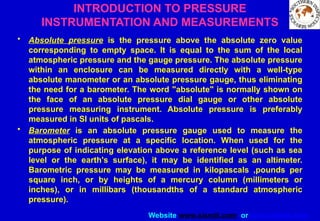 Website www.sisndt.com or www.ndtsis.com
INTRODUCTION TO PRESSURE
INSTRUMENTATION AND MEASUREMENTS
• Absolute pressure is the pressure above the absolute zero value
corresponding to empty space. It is equal to the sum of the local
atmospheric pressure and the gauge pressure. The absolute pressure
within an enclosure can be measured directly with a well-type
absolute manometer or an absolute pressure gauge, thus eliminating
the need for a barometer. The word "absolute" is normally shown on
the face of an absolute pressure dial gauge or other absolute
pressure measuring instrument. Absolute pressure is preferably
measured in SI units of pascals.
• Barometer is an absolute pressure gauge used to measure the
atmospheric pressure at a specific location. When used for the
purpose of indicating elevation above a reference level (such as sea
level or the earth's surface), it may be identified as an altimeter.
Barometric pressure may be measured in kilopascals ,pounds per
square inch, or by heights of a mercury column (millimeters or
inches), or in millibars (thousandths of a standard atmospheric
pressure).
 