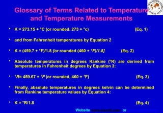 Website www.sisndt.com or www.ndtsis.com
• K = 273.15 + °C (or rounded. 273 + °c) (Eq. 1)
• and from Fahrenheit temperatures by Equation 2
• K = (459.7 + °F)/1.8 [or rounded (460 + °F)/1.8] (Eq. 2)
• Absolute temperatures in degrees Rankine (ºR) are derived from
temperatures in Fahrenheit degrees by Equation 3:
• °R= 459.67 + °F (or rounded, 460 + °F) (Eq. 3)
• Finally, absolute temperatures in degrees kelvin can be determined
from Rankine temperature values by Equation 4:
• K = °R/1.8 (Eq. 4)
Glossary of Terms Related to Temperature
and Temperature Measurements
 