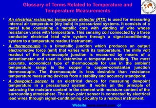 Website www.sisndt.com or www.ndtsis.com
• An electrical resistance temperature detector (RTD) is used for measuring
internal air temperature (dry bulb) in pressurized systems. It consists of a
metal tube containing a metallic core with winding of wire whose
resistance varies with temperature. This sensing coil connected by a three
conductor electrical lead wire system through a signal-conditioning
system to a temperature readout instrument.
• A thermocouple is a bimetallic junction which produces an output
electromotive force (emf) that varies with its temperature. The mille volt
readout of the thermocouple junction is measured by means of a
potentiometer and used to determine a temperature reading. The most
accurate, economical type of thermocouple for use in the ambient
temperature range is the copper to copper-constantan junction
thermocouple. The thermocouple is less desirable than resistance
temperature measuring devices from a stability and accuracy standpoint.
• A dewpoint sensor is an electrical device for measuring dewpoint
temperature in a pressurised system. It works on the principle of
balancing the moisture content in the element with moisture content of the
surrounding atmosphere. The dew- point sensor is connected by electrical
lead wires through signal-conditioning circuitry to a readout instrument.
Glossary of Terms Related to Temperature and
Temperature Measurements
 