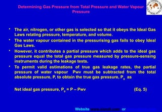Website www.sisndt.com or www.ndtsis.com
Determining Gas Pressure from Total Pressure and Water Vapour
Pressure
• The air, nitrogen, or other gas is selected so that it obeys the Ideal Gas
Laws relating pressure, temperature, and volume.
• The water vapour contained in the pressurising gas fails to obey Ideal
Gas Laws.
• However, it contributes a partial pressure which adds to the ideal gas
pressure equal the total gas pressure measured by pressure-sensing
instruments during the leakage tests.
• To permit valid estimations of true gas leakage rates, the partial
pressure of water vapour Pwv must be subtracted from the total
absolute pressure, P, to obtain the true gas pressure, Pg as
Net ideal gas pressure, Pg = P – Pwv (Eq. 5)
 