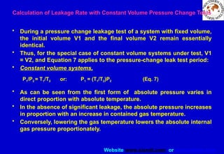 Website www.sisndt.com or www.ndtsis.com
Calculation of Leakage Rate with Constant Volume Pressure Change Tests
• During a pressure change leakage test of a system with fixed volume,
the initial volume V1 and the final volume V2 remain essentially
identical.
• Thus, for the special case of constant volume systems under test, V1
= V2, and Equation 7 applies to the pressure-change leak test period:
• Constant volume systems,
P1/P2 = T1/T2 or: P1 = (T1/T2)P2 (Eq. 7)
• As can be seen from the first form of absolute pressure varies in
direct proportion with absolute temperature.
• In the absence of significant leakage, the absolute pressure increases
in proportion with an increase in contained gas temperature.
• Conversely, lowering the gas temperature lowers the absolute internal
gas pressure proportionately.
 