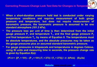 Website www.sisndt.com or www.ndtsis.com
Correcting Pressure Change Leak Test Data for Changes in Temperature
• When a short-duration pressure hold test is conducted under varying
temperature conditions and requires measurement of both gauge
pressure and temperature, but does not require measurement of
barometric pressure, the barometric pressure is assumed to be one
standard atmosphere (101.3 kPa).
• The pressure loss per unit of time is then determined from the initial
gauge pressure P1 and temperature T1, and the final gauge pressure P2
and final temperature T2, by means of Equation 8. The temperatures must
be absolute temperatures, and the absolute pressures may be taken as
the gauge pressures plus an assumed standard barometric pressure.
• For gauge pressures in kilopascals and temperatures in degrees Celsius,
using SI units and measuring time in seconds, the pressure change rate
is given by Equation 8(a):
DP/Dt = [(P1 + 101) – (P 2 + 101) (T1 + 273) / (T2 + 273)] / Dt (kPa/s) (Eq.8a)
 