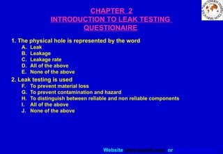 Website www.sisndt.com or www.ndtsis.com
CHAPTER 2
INTRODUCTION TO LEAK TESTING
QUESTIONAIRE
1. The physical hole is represented by the word
A. Leak
B. Leakage
C. Leakage rate
D. All of the above
E. None of the above
2. Leak testing is used
F. To prevent material loss
G. To prevent contamination and hazard
H. To distinguish between reliable and non reliable components
I. All of the above
J. None of the above
 