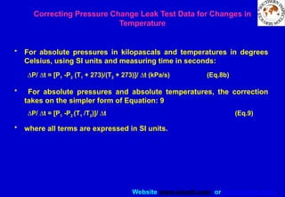 Website www.sisndt.com or www.ndtsis.com
• For absolute pressures in kilopascals and temperatures in degrees
Celsius, using SI units and measuring time in seconds:
DP/ Dt = [P1 -P2 (T1 + 273)/(T2 + 273)]/ Dt (kPa/s) (Eq.8b)
• For absolute pressures and absolute temperatures, the correction
takes on the simpler form of Equation: 9
DP/ Dt = [P1 -P2 (T1 /T2)]/ Dt (Eq.9)
• where all terms are expressed in SI units.
Correcting Pressure Change Leak Test Data for Changes in
Temperature
 