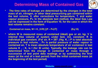 Website www.sisndt.com or www.ndtsis.com
Determining Mass of Contained Gas
• The time rates of leakage are determined by the changes in the total
mass of air, nitrogen, or other ideal pressurising gas contained within
the test volume, V, after corrections for temperature, T, and water
vapour pressure, Pv. In the absolute test method, the Ideal Gas Law
can be expressed in the form of Equation 10, for the case in which the
test volume remains constant:
Contained air mass, W = K1 (V/R) [(P – Pv)/T] (Eq.10)
• where W is measured mass of contained (ideal) gas or air, kg; V is
internal free volume of system under test, m3, constant; R is
individual gas constant. (For air, R = 287 J/kg. K, ) P is total absolute
pressure in test volume, ; Pv is partial pressure of water vapour in
contained air, T is mean absolute temperature of air contained in test
volume K 1 ; K1 is I (for SI units). Typically, the leakage rate can be
determined from the change in contained air mass through a
succession of test point data readings or by subtracting the final
mass (at the end of a test period) from the initial contained mass (at
the beginning of the test period)
 