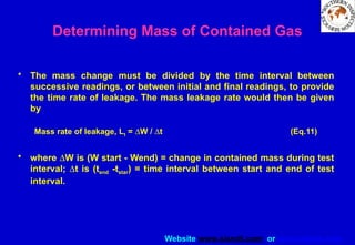 Website www.sisndt.com or www.ndtsis.com
• The mass change must be divided by the time interval between
successive readings, or between initial and final readings, to provide
the time rate of leakage. The mass leakage rate would then be given
by
Mass rate of leakage, Lt = DW / Dt (Eq.11)
• where DW is (W start - Wend) = change in contained mass during test
interval; Dt is (tend -tstar) = time interval between start and end of test
interval.
Determining Mass of Contained Gas
 