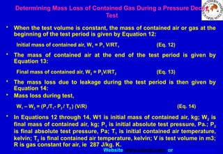 Website www.sisndt.com or www.ndtsis.com
Determining Mass Loss of Contained Gas During a Pressure Decay
Test
• When the test volume is constant, the mass of contained air or gas at the
beginning of the test period is given by Equation 12:
Initial mass of contained air, W1 = P1 V/RT1 (Eq. 12)
• The mass of contained air at the end of the test period is given by
Equation 13:
Final mass of contained air, W2 = P2V/RT2 (Eq. 13)
• The mass loss due to leakage during the test period is then given by
Equation 14:
• Mass loss during test,
W1 – W2 = (P1/T1- P2 / T2 ) (V/R) (Eq. 14)
• In Equations 12 through 14, W1 is initial mass of contained air, kg; W2 is
final mass of contained air, kg; P1 is initial absolute test pressure, Pa.; P2
is final absolute test pressure, Pa; T1 is initial contained air temperature,
kelvin; T2 is final contained air temperature, kelvin; V is test volume in m3;
R is gas constant for air, ie 287 J/kg. K.
 