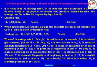 Website www.sisndt.com or www.ndtsis.com
Determining Leakage Rate in SI Units at Standard Temperature and Pressure
• It is noted that the leakage rate Q in SI units has been expressed in units of
Pa.m3
/s, which is the product of volume and pressure, divided by time. The
leakage rate Qs in SI units is given by Equation 18a:
• Leakage rate,
QS = (RTS/t) (W1 - W2) Pa.m3
/s (Eq. 15a)
• When actual pressure change leakage rate test data are used, the leakage rate
Qs in SI units is given by Equation 15b:
Leakage rate, QS = (V/t) TS/PS (P1/T1 – P2/T2) Pa-m3
/s (Eq. 15b)
• Where Q is leakage rate in Pa.m3/s; t is test duration in seconds; R is individual
gas constant, (for air, R = 287 J/kg. K); V is test volume in m3; TS is standard
absolute temperature in K (i.e., 293 K); W1 is mass of contained air or gas at
beginning of test in kg; P1 is pressure at beginning of test in Pa abs; W2 is
mass of contained air or gas at end of test in kg; P2 is pressure at end of test in
Pa abs; T1 is absolute temperature at beginning of test in K ; T2 is absolute
temperature at end of test in K); the subscript "s" denotes standard. PS is
standard pressure of 101.3 kPa.
 