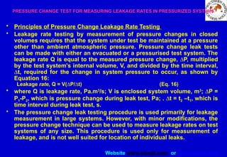 Website www.sisndt.com or www.ndtsis.com
PRESSURE CHANGE TEST FOR MEASURING LEAKAGE RATES IN PRESSURIZED SYSTEMS
• Principles of Pressure Change Leakage Rate Testing
• Leakage rate testing by measurement of pressure changes in closed
volumes requires that the system under test be maintained at a pressure
other than ambient atmospheric pressure. Pressure change leak tests
can be made with either an evacuated or a pressurised test system. The
leakage rate Q is equal to the measured pressure change, DP, multiplied
by the test system's internal volume, V, and divided by the time interval,
Dt, required for the change in system pressure to occur, as shown by
Equation 16:
Leakage rate, Q = V(DP/Dt) (Eq. 16)
• where Q is leakage rate, Pa.m3
/s; V is enclosed system volume, m3
; DP =
P1-P2, which is pressure change during leak test, Pa; . Dt = t2 –t1, which is
time interval during leak test, s.
• The pressure change leak testing procedure is used primarily for leakage
measurement in large systems. However, with minor modifications, the
pressure change technique can be used to measure leakage rates on test
systems of any size. This procedure is used only for measurement of
leakage, and is not well suited for location of individual leaks.
 