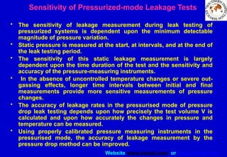 Website www.sisndt.com or www.ndtsis.com
Sensitivity of Pressurized-mode Leakage Tests
• The sensitivity of leakage measurement during leak testing of
pressurized systems is dependent upon the minimum detectable
magnitude of pressure variation.
• Static pressure is measured at the start, at intervals, and at the end of
the leak testing period.
• The sensitivity of this static leakage measurement is largely
dependent upon the time duration of the test and the sensitivity and
accuracy of the pressure-measuring instruments.
• In the absence of uncontrolled temperature changes or severe out-
gassing effects, longer time intervals between initial and final
measurements provide more sensitive measurements of pressure
changes.
• The accuracy of leakage rates in the pressurised mode of pressure
drop leak testing depends upon how precisely the test volume V is
calculated and upon how accurately the changes in pressure and
temperature can be measured.
• Using properly calibrated pressure measuring instruments in the
pressurised mode, the accuracy of leakage measurement by the
pressure drop method can be improved.
 
