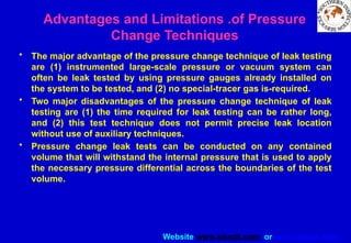 Website www.sisndt.com or www.ndtsis.com
Advantages and Limitations .of Pressure
Change Techniques
• The major advantage of the pressure change technique of leak testing
are (1) instrumented large­
-scale pressure or vacuum system can
often be leak tested by using pressure gauges already installed on
the system to be tested, and (2) no special-tracer gas is-required.
• Two major disadvantages of the pressure change technique of leak
testing are (1) the time required for leak testing can be rather long,
and (2) this test technique does not permit precise leak location
without use of auxiliary techniques.
• Pressure change leak tests can be conducted on any contained
volume that will withstand the internal pressure that is used to apply
the necessary pressure differential across the boundaries of the test
volume.
 