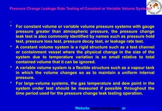 Website www.sisndt.com or www.ndtsis.com
Pressure Change Leakage Rate Testing of Constant or Variable Volume Systems
.
• For constant volume or variable volume pressure systems with gauge
pressure greater than atmospheric pressure, the pressure change
leak test is also commonly identified by names such as pressure hold
test, pressure loss test, pressure decay test, or leakage rate test.
• A constant volume system is a rigid structure such as a test channel
or containment vessel where the physical change in the size of the
system due to temperature variation is so small relative to total
contained volume that it can be ignored.
• A variable volume system is a flexible structure such as a vapour tank
in which the volume changes so as to maintain a uniform internal
pressure.
• For large-volume systems, the gas temperature and dew point in the
system under test should be measured if possible throughout the
time period used for the pressure change leak testing operation.
 