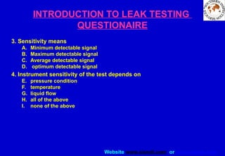 Website www.sisndt.com or www.ndtsis.com
INTRODUCTION TO LEAK TESTING
QUESTIONAIRE
3. Sensitivity means
A. Minimum detectable signal
B. Maximum detectable signal
C. Average detectable signal
D. optimum detectable signal
4. Instrument sensitivity of the test depends on
E. pressure condition
F. temperature
G. liquid flow
H. all of the above
I. none of the above
 