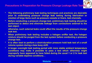 Website www.sisndt.com or www.ndtsis.com
Precautions in Preparation for Pressure Change Leakage Rate Testing
• The following preliminary leak testing techniques and practices are desirable
prior to undertaking pressure change leak testing during fabrication or
erection of large items such as pressure vessels or liners, test channels.
• Before conducting a pressure change test, preliminary leak testing should be
performed to detect and eliminate leakage from connections external to the
test object.
otherwise, such external leaks could affect the results of the pressure change
leak test.
• When preliminary leak testing includes a halogen sniffer test, the halogen
mixture should be purged from the test system before conducting a pressure
change test.
• It is often best to perform a short-duration pressure hold leak test of a small
volume system during a less busy shift.
• A longer overnight leak testing period with more stable ambient temperature
conditions may make it possible to pass a test which otherwise might
improperly have appeared to have failed during the usual 1 or 2 hr leak test
during variable daytime conditions. .
 