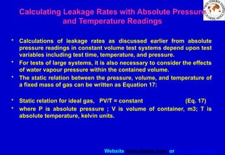 Website www.sisndt.com or www.ndtsis.com
Calculating Leakage Rates with Absolute Pressure
and Temperature Readings
• Calculations of leakage rates as discussed earlier from absolute
pressure readings in constant volume test systems depend upon test
variables including test time, temperature, and pressure.
• For tests of large systems, it is also necessary to consider the effects
of water vapour pressure within the contained volume.
• The static relation between the pressure, volume, and temperature of
a fixed mass of gas can be written as Equation 17:
• Static relation for ideal gas, PV/T = constant (Eq. 17)
• where P is absolute pressure ; V is volume of container, m3; T is
absolute temperature, kelvin units.
 