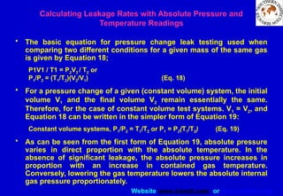 Website www.sisndt.com or www.ndtsis.com
• The basic equation for pressure change leak testing used when
comparing two different conditions for a given mass of the same gas
is given by Equation 18;
P1V1 / T1 = P2V2 / T2 or
P1/P2 = (T1/T2)(V2/V1) (Eq. 18)
• For a pressure change of a given (constant volume) system, the initial
volume V1 and the final volume V2 remain essentially the same.
Therefore, for the case of constant volume test systems. V1 = V2, and
Equation 18 can be written in the simpler form of Equation 19:
Constant volume systems, P1/P2 = T1/T2 or P1 = P2(T1/T2) (Eq. 19)
• As can be seen from the first form of Equation 19, absolute pressure
varies in direct proportion with the absolute temperature. In the
absence of significant leakage, the absolute pressure increases in
proportion with an increase in contained gas temperature.
Conversely, lowering the gas temperature lowers the absolute internal
gas pressure proportionately.
Calculating Leakage Rates with Absolute Pressure and
Temperature Readings
 