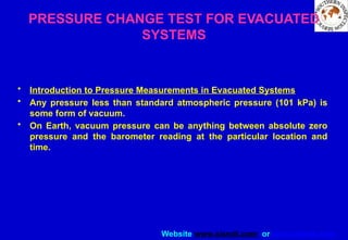Website www.sisndt.com or www.ndtsis.com
PRESSURE CHANGE TEST FOR EVACUATED
SYSTEMS
• Introduction to Pressure Measurements in Evacuated Systems
• Any pressure less than standard atmospheric pressure (101 kPa) is
some form of vacuum.
• On Earth, vacuum pressure can be anything between absolute zero
pressure and the barometer reading at the particular location and
time.
 