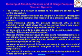 Website www.sisndt.com or www.ndtsis.com
Meaning of Absolute Pressure and of Gauge Pressure in
Vacuum Systems
• The concept of a vacuum is related to the pressure exerted by the
earth's atmosphere.
• Atmospheric pressure indicates the weight of a column of atmospheric
air of unit cross sectional area measured at a particular altitude above
sea level.
• With increasing altitude, the pressure decreases until, at some
indefinitely great height above the earth's surface (where only empty
space exists), the pressure approaches absolute zero.
• An enclosure is said to be under vacuum if its internal pressure is less
than that of the surrounding atmosphere.
• Because of atmospheric pressure changes due to meteorological factors
and altitude, the numerical value assigned to gauge pressure in vacuum
referred to atmospheric pressure under standard conditions at sea level
(an absolute pressure of 101 kPa).
• As vacuums were improved, it became necessary to provide a scale of
absolute pressures (somewhat analogous to the scale of absolute
temperatures).
• The concept of a perfect vacuum corresponds to the hypothetical state
of zero absolute pressure.
 