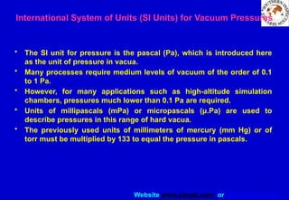Website www.sisndt.com or www.ndtsis.com
International System of Units (SI Units) for Vacuum Pressures
• The SI unit for pressure is the pascal (Pa), which is introduced here
as the unit of pressure in vacua.
• Many processes require medium levels of vacuum of the order of 0.1
to 1 Pa.
• However, for many applications such as high-altitude simulation
chambers, pressures much lower than 0.1 Pa are required.
• Units of millipascals (mPa) or micropascals (μ.Pa) are used to
describe pressures in this range of hard vacua.
• The previously used units of millimeters of mercury (mm Hg) or of
torr must be multiplied by 133 to equal the pressure in pascals.
 