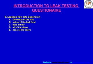 Website www.sisndt.com or www.ndtsis.com
INTRODUCTION TO LEAK TESTING
QUESTIONAIRE
5. Leakage flow rate depend on
A. Geometry of the leak
B. nature of the leak fluid
C. type of flow
D. all of the above
E. none of the above
 