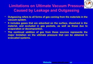 Website www.sisndt.com or www.ndtsis.com
Limitations on Ultimate Vacuum Pressure
Caused by Leakage and Outgassing
• Outgassing refers to all forms of gas coming from the materials in the
vacuum system.
• It includes gases that are adsorbed on the surface, dissolved in the
material, and occluded in gas pockets, as well as those due to
evaporation or decomposition.
• The continual addition of gas from these sources represents the
major limitation on the ultimate pressure that can be obtained in
evacuated systems.
 