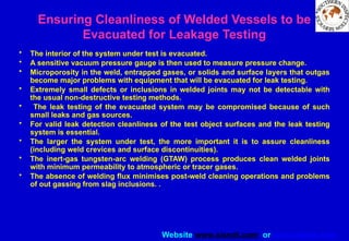 Website www.sisndt.com or www.ndtsis.com
Ensuring Cleanliness of Welded Vessels to be
Evacuated for Leakage Testing
• The interior of the system under test is evacuated.
• A sensitive vacuum pressure gauge is then used to measure pressure change.
• Microporosity in the weld, entrapped gases, or solids and surface layers that outgas
become major problems with equipment that will be evacuated for leak testing.
• Extremely small defects or inclusions in welded joints may not be detectable with
the usual non-destructive testing methods.
• The leak testing of the evacuated system may be compromised because of such
small leaks and gas sources.
• For valid leak detection cleanliness of the test object surfaces and the leak testing
system is essential.
• The larger the system under test, the more important it is to assure cleanliness
(including weld crevices and surface discontinuities).
• The inert-gas tungsten-arc welding (GTAW) process produces clean welded joints
with minimum permeability to atmospheric or tracer gases.
• The absence of welding flux minimises post-weld cleaning operations and problems
of out gassing from slag inclusions. .
 