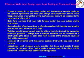 Website www.sisndt.com or www.ndtsis.com
Effects of Weld Joint Design upon Leak Testing of Evacuated Vessels
• Pressure vessels to be evacuated during leak testing (and vessels designed
for vacuum operation), the weld joint design and preparation should avoid
trapped volumes or unwelded raying surface areas that will be exposed to the
vacuum side of the joint.
• Both form crevices that may hold foreign matter that can outgas during
evacuation.
• Since cleaning of such crevices is often impossible, joint design and welding
procedures must eliminate such traps.
• Welding should be performed from the side of the joint that will be evacuated
whenever practical. Leakage due to trapped volumes can be avoided by at
least welding the cover (or seal) pass from the side of the pressure boundary
that will be evacuated.
• examples of preferred joint designs for systems that will be exposed to high
vacuum.
• undesirable joint designs which provide dirt traps and create trapped
volumes (at the roots of butt welds made from two sides of the plate, or fillet
welds with unwelded areas between abutting plates).
 