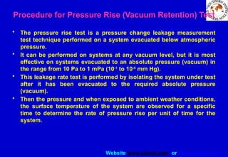 Website www.sisndt.com or www.ndtsis.com
Procedure for Pressure Rise (Vacuum Retention) Test
• The pressure rise test is a pressure change leakage measurement
test technique performed on a system evacuated below atmospheric
pressure.
• It can be performed on systems at any vacuum level, but it is most
effective on systems evacuated to an absolute pressure (vacuum) in
the range from 10 Pa to 1 mPa (10-1
to 10-5
mm Hg).
• This leakage rate test is performed by isolating the system under test
after it has been evacuated to the required absolute pressure
(vacuum).
• Then the pressure and when exposed to ambient weather conditions,
the surface temperature of the system are observed for a specific
time to determine the rate of pressure rise per unit of time for the
system.
 