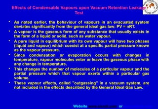 Website www.sisndt.com or www.ndtsis.com
Effects of Condensable Vapours upon Vacuum Retention Leakage
Test
• As noted earlier, the behaviour of vapours in an evacuated system
deviates significantly from the general ideal gas law: PV = nRT.
• A vapour is the gaseous form of any substance that usually exists in
the form of a liquid or solid, such as water vapour.
• A pure liquid in equilibrium with its own vapour will have two phases
(liquid and vapour) which coexist at a specific partial pressure known
as the vapour pressure.
• Since condensation or evaporation occurs with changes in
temperature, vapour molecules enter or leave the gaseous phase with
any change in temperature.
• This changes the number of molecules of a particular vapour and the
partial pressure which that vapour exerts within a particular gas
volume.
• These vapour effects, called "outgassing" in a vacuum system, are
not included in the effects described by the General Ideal Gas Law.
 