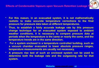 Website www.sisndt.com or www.ndtsis.com
• For this reason, in an evacuated system, it is not mathematically
realistic to make accurate temperature corrections to the final
pressure for pressure data taken at different temperatures.
• Thus, to establish a fairly accurate leakage rate by this pressure
change technique for an evacuated system exposed to ambient
weather conditions, it is necessary to compare pressure data at
periods when the temperature is the same or nearly the same, and the
temperature trends are in the same direction.
• For a system enclosed in a temperature controlled building, such as
a vacuum chamber evacuated to lower absolute pressure ranges,
temperature measurements are usually not necessary.
• A pressure rise test of such an enclosed system can be used to
determine both the leakage rate and the outgassing rate for that
system.
Effects of Condensable Vapours upon Vacuum Retention Leakage Test
 
