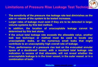 Website www.sisndt.com or www.ndtsis.com
Limitations of Pressure Rise Leakage Test Technique
• The sensitivity of the pressure rise leakage rate test diminishes as the
size or volume of the system to be tested increases.
• Larger rates of leakage must exist if they are to be detected in large-
volume systems by this test method.
• In addition, the location of unacceptable leakage cannot be
determined by this test alone.
• If the actual total leakage rate exceeds the allowable value, another
leak test technique or method must be used to locate any
unacceptable -leaks, or the numerous small leaks that might
contribute to an unacceptably high overall rate of leakage.
• Thus, performance of a pressure rise test on the evacuated annular
space of a double­
wall vessel, with a resultant total leakage rate
indication in excess of that allowable, will not reveal whether the
unacceptable leakage is in the inner vessel, in the outer vessel. or in a
combination of both.
 