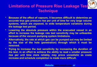 Website www.sisndt.com or www.ndtsis.com
• Because of the effect of vapours, it becomes difficult to determine an
accurate true gas pressure rise per unit of time for very large volume
systems, which are exposed, to wide temperature variations during
the leakage test period.
• Lowering the absolute pressure within the evacuated vessel in an
effort to increase the leakage rate test sensitivity may be unfeasible
because of the vacuum pumping system limitations.
• Alternatively, the rate at which gas can be pumped out may be limited
by the size of the hole (penetration) through which it must be
removed.
• Trying to increase the test sensitivity by increasing the duration of
the test, in an effort to achieve the ability to read a smaller pressure
rise per unit time more reliably, may prove unrealistic as costs
increase and schedule completion is made more difficult.
Limitations of Pressure Rise Leakage Test
Technique
 