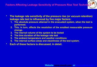 Website www.sisndt.com or www.ndtsis.com
Factors Affecting Leakage Sensitivity of Pressure Rise Test Technique
• The leakage rate sensitivity of the pressure rise (or vacuum retention)
leakage rate test is influenced by five major factors:
1. The absolute pressure attained in the evacuated system, when the test is
performed.
2. This, in turn, affects the resolution of the smallest measurable pressure
change.
3. The internal volume of the system to be tested
4. The time duration of the leakage rate test
5. The ambient temperature and weather conditions
6. The internal surface areas and cleanliness of the test system.
• Each of these factors is discussed, in detail.
 