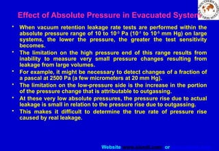 Website www.sisndt.com or www.ndtsis.com
Effect of Absolute Pressure in Evacuated System
• When vacuum retention leakage rate tests are performed within the
absolute pressure range of 10 to 10-3
Pa (10-1
to 10-5
mm Hg) on large
systems, the lower the pressure, the greater the test sensitivity
becomes.
• The limitation on the high pressure end of this range results from
inability to measure very small pressure changes resulting from
leakage from large volumes.
• For example, it might be necessary to detect changes of a fraction of
a pascal at 2500 Pa (a few micrometers at 20 mm Hg).
• The limitation on the low-pressure side is the increase in the portion
of the pressure change that is attributable to outgassing.
• At these very low absolute pressures, the pressure rise due to actual
leakage is small in relation to the pressure rise due to outgassing.
• This makes it difficult to determine the true rate of pressure rise
caused by real leakage.
 