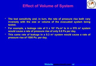 Website www.sisndt.com or www.ndtsis.com
Effect of Volume of System
• The test sensitivity and, in turn, the rate of pressure rise both vary
inversely with the size or volume of the evacuated system being
tested.
• For example, a leakage rate of 5 x 10-3
Pa.m3
Is in a 570 m3
system
would cause a rate of pressure rise of only 0.8 Pa per day.
• This same rate of leakage in a 0.3 m3
system would cause a rate of
pressure rise of 1500 Pa. per day.
 