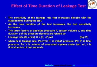 Website www.sisndt.com or www.ndtsis.com
Effect of Time Duration of Leakage Test
• The sensitivity of the leakage rate test increases directly with the
elapsed time during the test.
• As the time duration of the test increases, the test sensitivity
increases.
• The three factors of absolute pressure P, system volume V, and time
duration t of the pressure rise test are related by
• Leakage rate (SI units), Q = (P2 –P1)V/t (Eq.21)
• where Q is leakage rate, Pa.m3
/s; P1 is initia1 pressure, Pa; P2 is final
pressure, Pa; V is volume of evacuated system under test, m3
; t is
time duration of test seconds.
 
