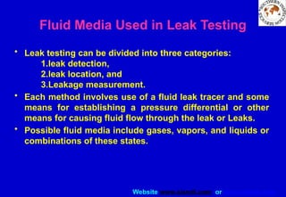 Website www.sisndt.com or www.ndtsis.com
Fluid Media Used in Leak Testing
• Leak testing can be divided into three categories:
1.leak detection,
2.leak location, and
3.Leakage measurement.
• Each method involves use of a fluid leak tracer and some
means for establishing a pressure differential or other
means for causing fluid flow through the leak or Leaks.
• Possible fluid media include gases, vapors, and liquids or
combinations of these states.
 