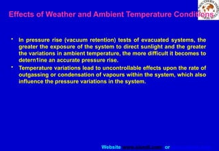 Website www.sisndt.com or www.ndtsis.com
Effects of Weather and Ambient Temperature Conditions
• In pressure rise (vacuum retention) tests of evacuated systems, the
greater the exposure of the system to direct sunlight and the greater
the variations in ambient temperature, the more difficult it becomes to
detern1ine an accurate pressure rise.
• Temperature variations lead to uncontrollable effects upon the rate of
outgassing or condensation of vapours within the system, which also
influence the pressure variations in the system.
 
