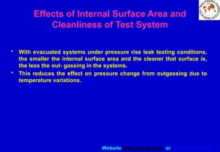Website www.sisndt.com or www.ndtsis.com
Effects of Internal Surface Area and
Cleanliness of Test System
• With evacuated systems under pressure rise leak testing conditions,
the smaller the internal surface area and the cleaner that surface is,
the less the out- gassing in the systems.
• This reduces the effect on pressure change from outgassing due to
temperature variations.
 