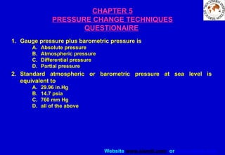 Website www.sisndt.com or www.ndtsis.com
CHAPTER 5
PRESSURE CHANGE TECHNIQUES
QUESTIONAIRE
1. Gauge pressure plus barometric pressure is
A. Absolute pressure
B. Atmospheric pressure
C. Differential pressure
D. Partial pressure
2. Standard atmospheric or barometric pressure at sea level is
equivalent to
A. 29.96 in.Hg
B. 14.7 psia
C. 760 mm Hg
D. all of the above
 