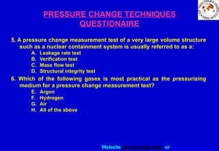 Website www.sisndt.com or www.ndtsis.com
PRESSURE CHANGE TECHNIQUES
QUESTIONAIRE
5. A pressure change measurement test of a very large volume structure
such as a nuclear containment system is usually referred to as a:
A. Leakage rate test
B. Verification test
C. Mass flow test
D. Structural integrity test
6. Which of the following gases is most practical as the pressurizing
medium for a pressure change measurement test?
E. Argon
F. Hydrogen
G. Air
H. All of the above
 