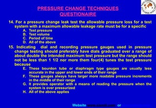 Website www.sisndt.com or www.ndtsis.com
PRESSURE CHANGE TECHNIQUES
QUESTIONAIRE
14. For a pressure change leak test the allowable pressure loss for a test
system with a maximum allowable leakage rate must be for a specific
A. Test pressure
B. Test volume
C. Period of time
D. All of the above
15. Indicating dial and recording pressure gauges used in pressure
change testing should preferably have dials graduated over a range of
about double the intended maximum test pressure but the range should
not be less than 1 1/2 nor more them four(4) tunes the test pressure
because
E. These bourdon tube or diaphragm type gauges are usually less
accurate in the upper and lower ends of their range
F. These gauges always have larger more readable pressure increments
in the middle of their range
G. It provides operator with a means of reading the pressure when the
system is over pressurized
H. All of the above applies
 