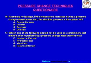 Website www.sisndt.com or www.ndtsis.com
PRESSURE CHANGE TECHNIQUES
QUESTIONAIRE
16. Assuming no leakage, if the temperature increases during a pressure
change measurement test, the absolute pressure is the system will:
A. Remain the same
B. Increase
C. Decrease
D. Oscillate
17. Which one of the following should not be used as a preliminary test
method prior to performing a pressure change measurement test?
E. Halogen sniffer test
F. Hydrostatic test
G. Visual test
H. Helium sniffer test
 