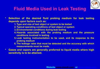 Website www.sisndt.com or www.ndtsis.com
Fluid Media Used in Leak Testing
• Selection of the desired fluid probing medium for leak testing
depends upon factors such as:
1. Type and size of test object or system to be tested
2. Typical operating conditions of test object or system
3. Environmental conditions during leak testing
4. Hazards associated with the probing medium and the pressure
conditions involved in testing
5. Leak testing instrumentation to be used, and its response to the
probing medium
6. The leakage rates that must be detected and the accuracy with which
measurements must be made.
• Gases and vapors are generally preferred to liquid media where high
sensitivity is to be attained.
 
