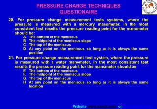 Website www.sisndt.com or www.ndtsis.com
PRESSURE CHANGE TECHNIQUES
QUESTIONAIRE
20. For pressure change measurement tests systems, where the
pressure is measured with a mercury manometer, in the most
consistent test results the pressure reading point for the manometer
should be:
A. The bottom of the meniscus
B. The midpoint of the meniscus slope
C. The top of the meniscus
D. At any point on the meniscus so long as it is always the same
position
21. For pressure change measurement test system, where the pressure
is measured with a water manometer, in the most consistent test
results the pressure reading point for the manometer should be
E. The bottom of the meniscus
F. The midpoint of the meniscus slope
G. The top of the meniscus
H. At any point on the meniscus so long as it is always the same
location
 