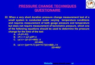 Website www.sisndt.com or www.ndtsis.com
PRESSURE CHANGE TECHNIQUES
QUESTIONAIRE
22. When a very short duration pressure change measurement test of a
small system is conducted under varying temperature conditions
and requires measurement of both gauge pressure and temperature
but does not require measurement of barometric pressure, which one
of the following equations should be used to determine the pressure
change for the time of the test
A. ∆P-(P1-P2)
B. ∆P/∆ t = (p1-p2P/∆t
C. ∆p/∆t = (p1-(t1+460)/ ∆t
(t2+460)
D. ∆p/∆t = [(pt+14.7)-(p2+14.7)(t1+460)┐/∆t
(t2+460)┘
 